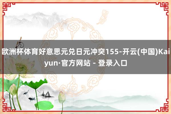 欧洲杯体育好意思元兑日元冲突155-开云(中国)Kaiyun·官方网站 - 登录入口