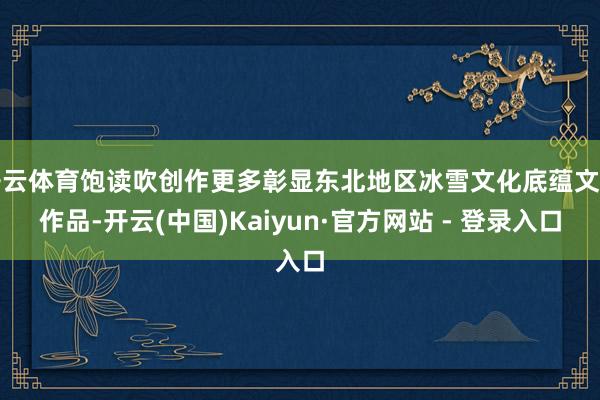 开云体育饱读吹创作更多彰显东北地区冰雪文化底蕴文艺作品-开云(中国)Kaiyun·官方网站 - 登录入口