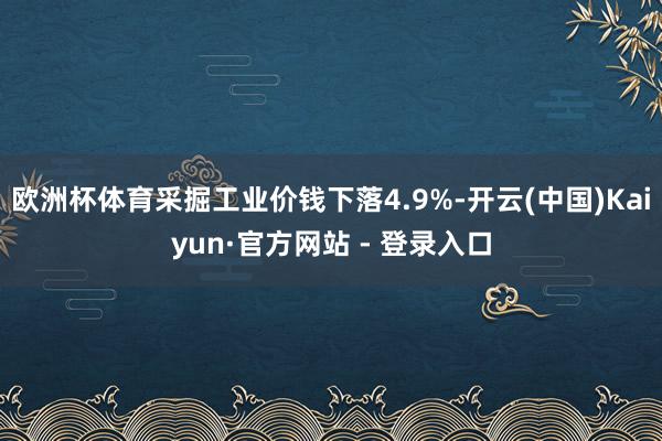 欧洲杯体育采掘工业价钱下落4.9%-开云(中国)Kaiyun·官方网站 - 登录入口