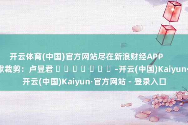开云体育(中国)官方网站尽在新浪财经APP            						包袱裁剪：卢昱君 							-开云(中国)Kaiyun·官方网站 - 登录入口