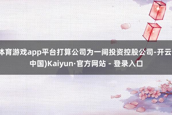 体育游戏app平台打算公司为一间投资控股公司-开云(中国)Kaiyun·官方网站 - 登录入口