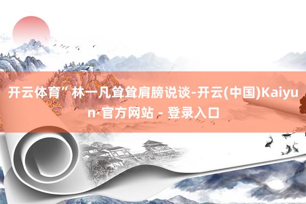 开云体育”林一凡耸耸肩膀说谈-开云(中国)Kaiyun·官方网站 - 登录入口