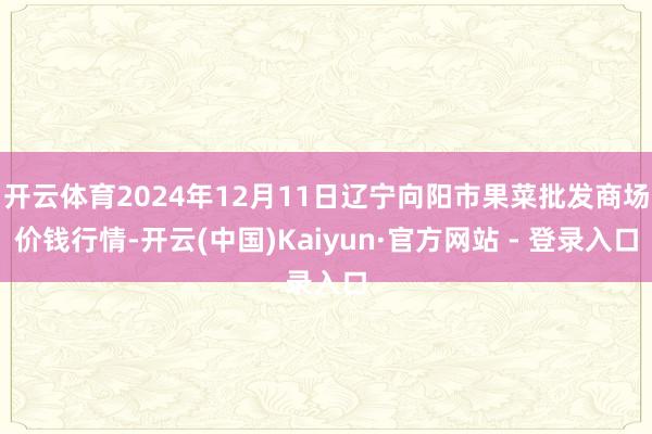 开云体育2024年12月11日辽宁向阳市果菜批发商场价钱行情-开云(中国)Kaiyun·官方网站 - 登录入口