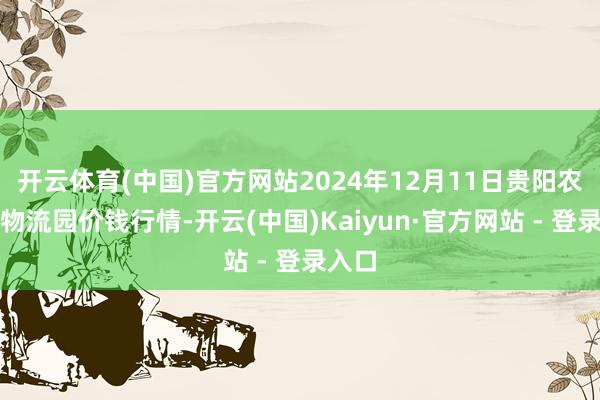 开云体育(中国)官方网站2024年12月11日贵阳农居品物流园价钱行情-开云(中国)Kaiyun·官方网站 - 登录入口