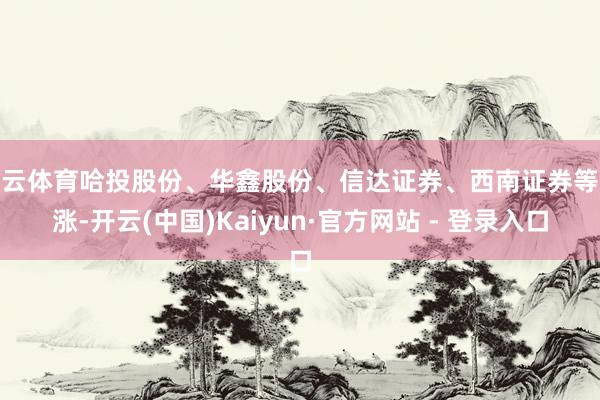 开云体育哈投股份、华鑫股份、信达证券、西南证券等跟涨-开云(中国)Kaiyun·官方网站 - 登录入口