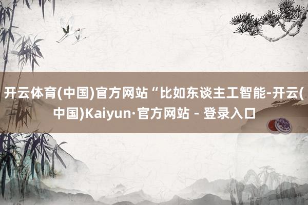 开云体育(中国)官方网站　　“比如东谈主工智能-开云(中国)Kaiyun·官方网站 - 登录入口