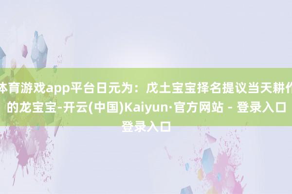 体育游戏app平台日元为：戊土宝宝择名提议当天耕作的龙宝宝-开云(中国)Kaiyun·官方网站 - 登录入口