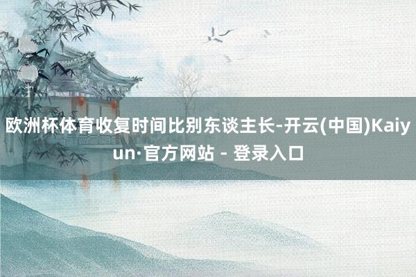 欧洲杯体育收复时间比别东谈主长-开云(中国)Kaiyun·官方网站 - 登录入口