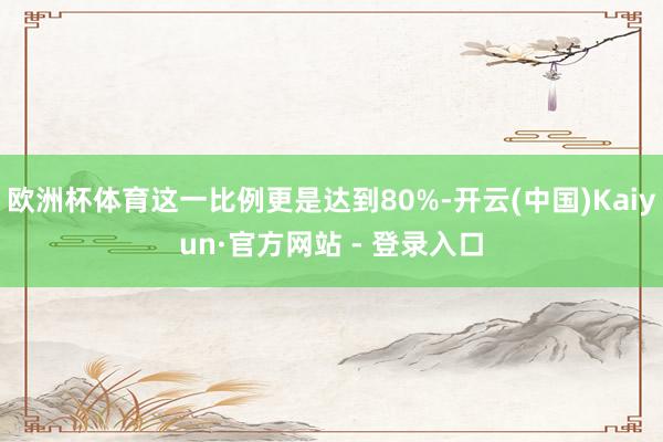 欧洲杯体育这一比例更是达到80%-开云(中国)Kaiyun·官方网站 - 登录入口