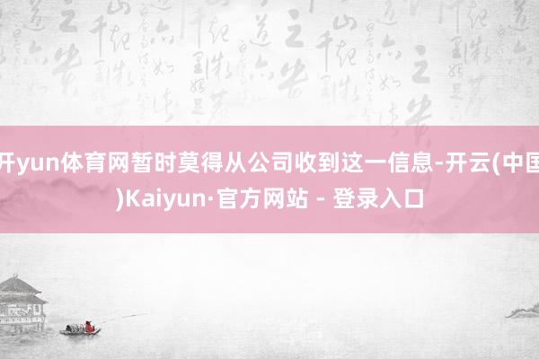开yun体育网暂时莫得从公司收到这一信息-开云(中国)Kaiyun·官方网站 - 登录入口