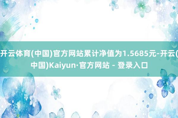 开云体育(中国)官方网站累计净值为1.5685元-开云(中国)Kaiyun·官方网站 - 登录入口