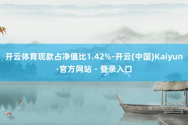 开云体育现款占净值比1.42%-开云(中国)Kaiyun·官方网站 - 登录入口