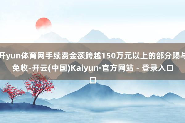 开yun体育网手续费金额跨越150万元以上的部分赐与免收-开云(中国)Kaiyun·官方网站 - 登录入口