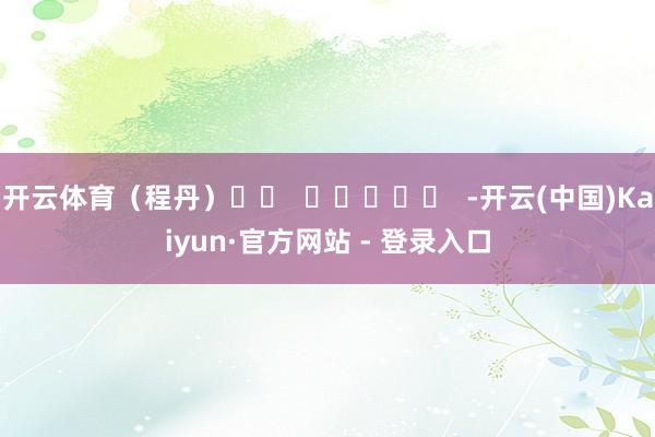 开云体育（程丹）		  					  -开云(中国)Kaiyun·官方网站 - 登录入口
