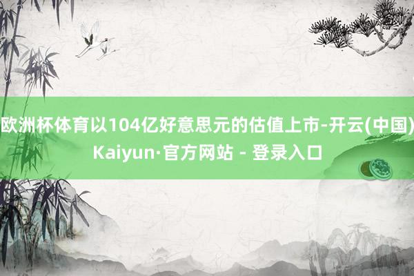 欧洲杯体育以104亿好意思元的估值上市-开云(中国)Kaiyun·官方网站 - 登录入口