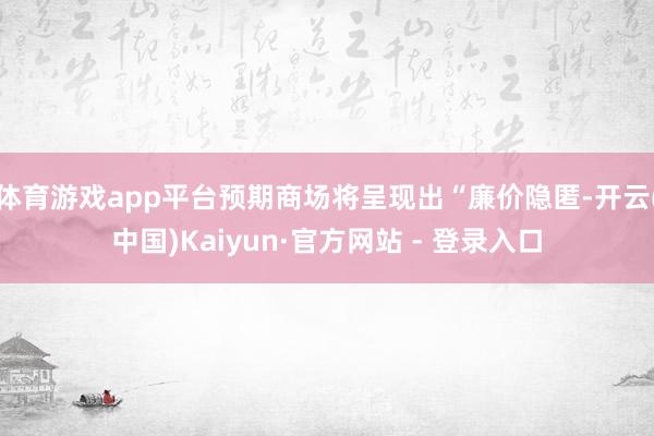 体育游戏app平台预期商场将呈现出“廉价隐匿-开云(中国)Kaiyun·官方网站 - 登录入口