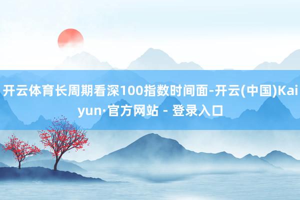 开云体育长周期看深100指数时间面-开云(中国)Kaiyun·官方网站 - 登录入口