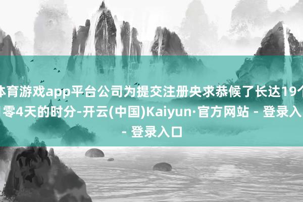 体育游戏app平台公司为提交注册央求恭候了长达19个月零4天的时分-开云(中国)Kaiyun·官方网站 - 登录入口