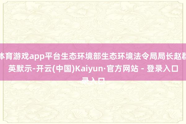 体育游戏app平台生态环境部生态环境法令局局长赵群英默示-开云(中国)Kaiyun·官方网站 - 登录入口
