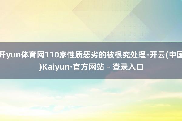 开yun体育网110家性质恶劣的被根究处理-开云(中国)Kaiyun·官方网站 - 登录入口