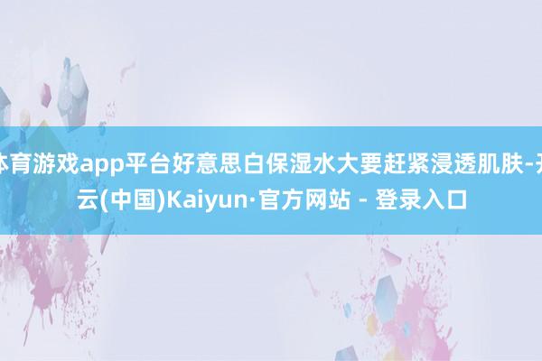 体育游戏app平台好意思白保湿水大要赶紧浸透肌肤-开云(中国)Kaiyun·官方网站 - 登录入口