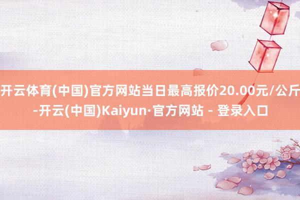开云体育(中国)官方网站当日最高报价20.00元/公斤-开云(中国)Kaiyun·官方网站 - 登录入口