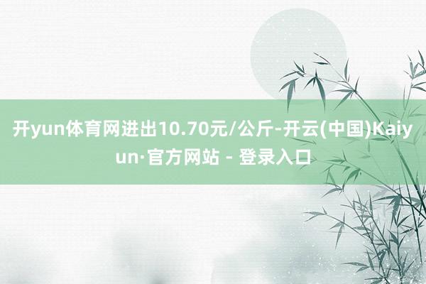 开yun体育网进出10.70元/公斤-开云(中国)Kaiyun·官方网站 - 登录入口
