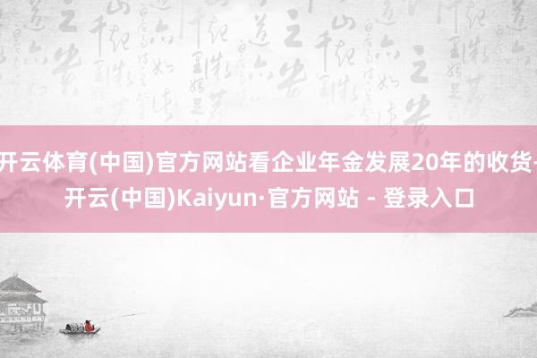 开云体育(中国)官方网站看企业年金发展20年的收货-开云(中国)Kaiyun·官方网站 - 登录入口