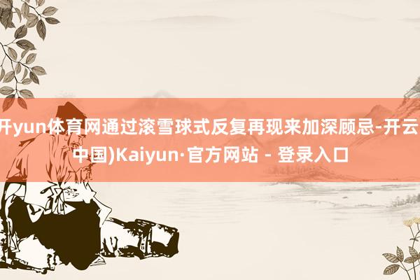 开yun体育网通过滚雪球式反复再现来加深顾忌-开云(中国)Kaiyun·官方网站 - 登录入口