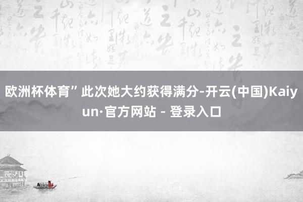 欧洲杯体育”此次她大约获得满分-开云(中国)Kaiyun·官方网站 - 登录入口
