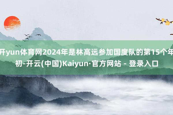 开yun体育网2024年是林高远参加国度队的第15个年初-开云(中国)Kaiyun·官方网站 - 登录入口