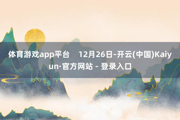 体育游戏app平台    12月26日-开云(中国)Kaiyun·官方网站 - 登录入口