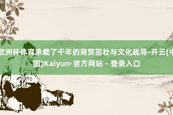 欧洲杯体育承载了千年的商贸茁壮与文化疏导-开云(中国)Kaiyun·官方网站 - 登录入口
