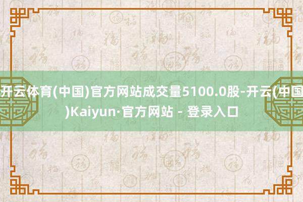 开云体育(中国)官方网站成交量5100.0股-开云(中国)Kaiyun·官方网站 - 登录入口