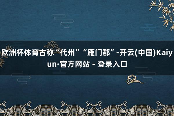 欧洲杯体育古称“代州”“雁门郡”-开云(中国)Kaiyun·官方网站 - 登录入口