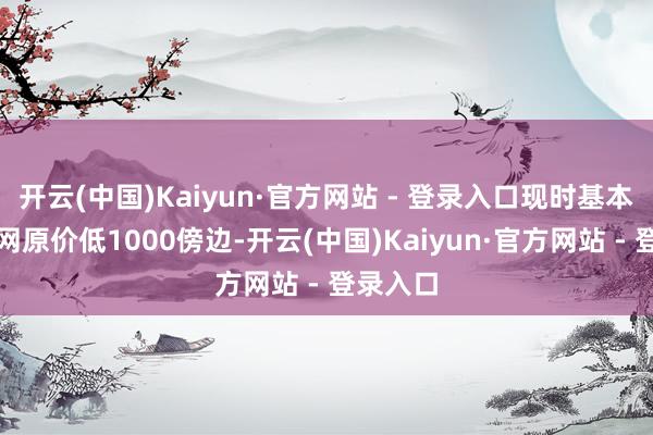 开云(中国)Kaiyun·官方网站 - 登录入口现时基本上比官网原价低1000傍边-开云(中国)Kaiyun·官方网站 - 登录入口