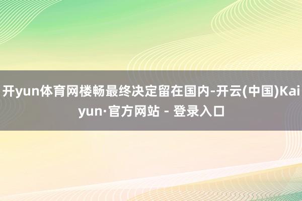 开yun体育网楼畅最终决定留在国内-开云(中国)Kaiyun·官方网站 - 登录入口