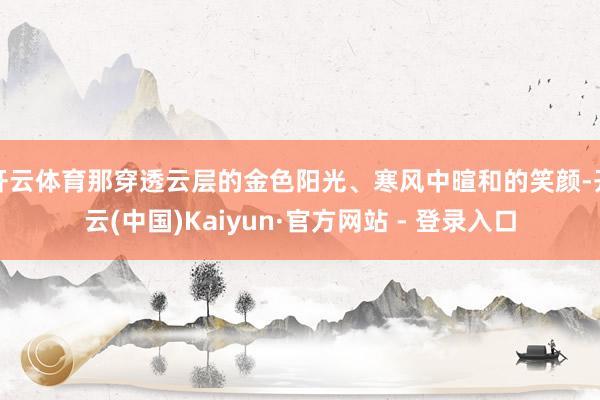 开云体育那穿透云层的金色阳光、寒风中暄和的笑颜-开云(中国)Kaiyun·官方网站 - 登录入口