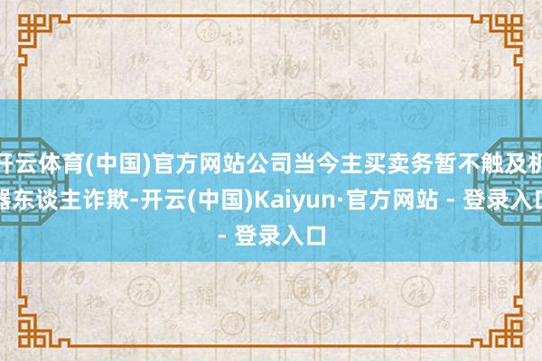 开云体育(中国)官方网站公司当今主买卖务暂不触及机器东谈主诈欺-开云(中国)Kaiyun·官方网站 - 登录入口
