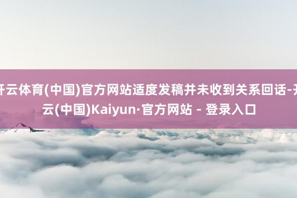开云体育(中国)官方网站适度发稿并未收到关系回话-开云(中国)Kaiyun·官方网站 - 登录入口