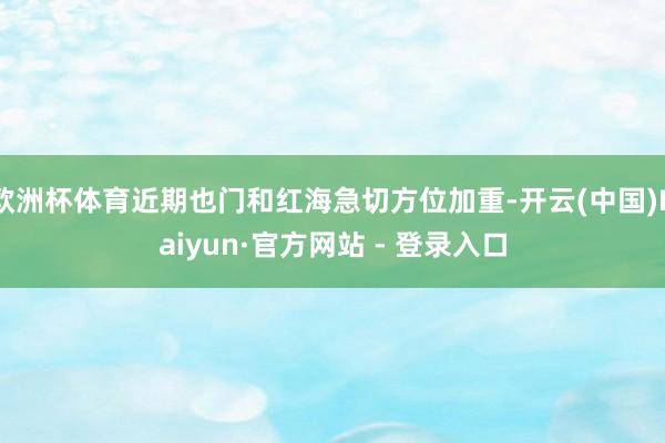 欧洲杯体育近期也门和红海急切方位加重-开云(中国)Kaiyun·官方网站 - 登录入口