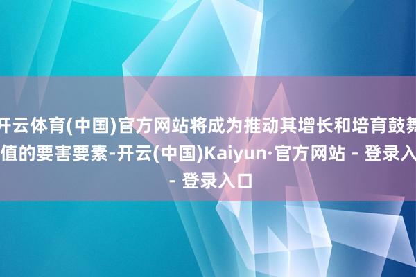 开云体育(中国)官方网站将成为推动其增长和培育鼓舞价值的要害要素-开云(中国)Kaiyun·官方网站 - 登录入口