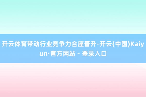 开云体育带动行业竞争力合座晋升-开云(中国)Kaiyun·官方网站 - 登录入口