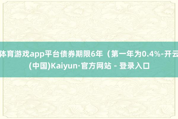 体育游戏app平台债券期限6年（第一年为0.4%-开云(中国)Kaiyun·官方网站 - 登录入口