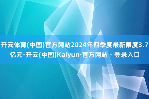 开云体育(中国)官方网站2024年四季度最新限度3.7亿元-开云(中国)Kaiyun·官方网站 - 登录入口