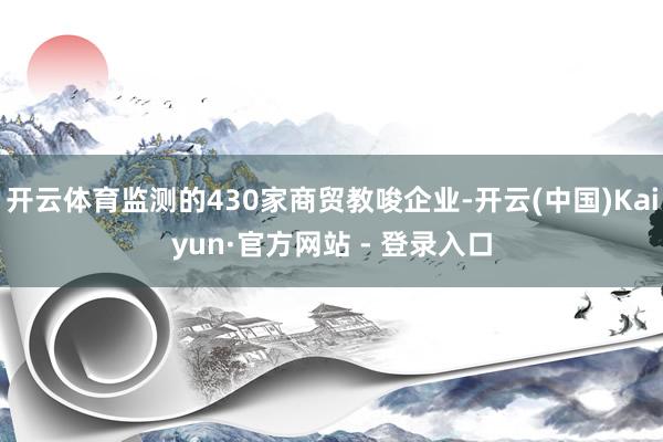 开云体育监测的430家商贸教唆企业-开云(中国)Kaiyun·官方网站 - 登录入口