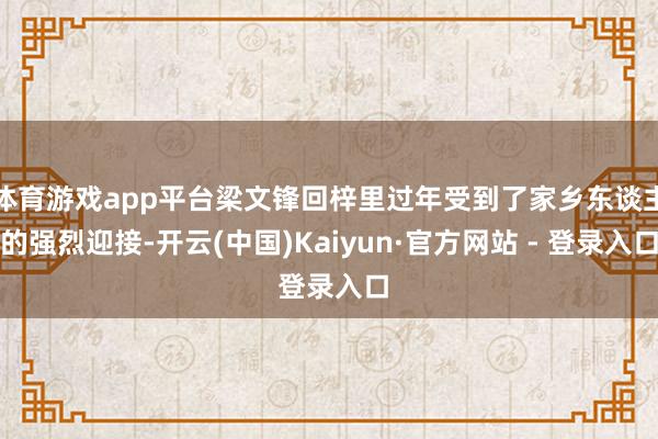 体育游戏app平台梁文锋回梓里过年受到了家乡东谈主的强烈迎接-开云(中国)Kaiyun·官方网站 - 登录入口