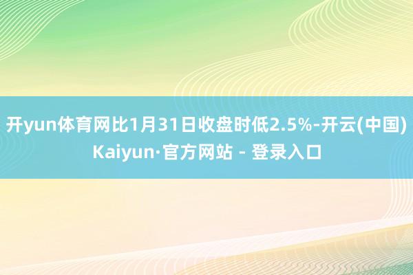 开yun体育网比1月31日收盘时低2.5%-开云(中国)Kaiyun·官方网站 - 登录入口