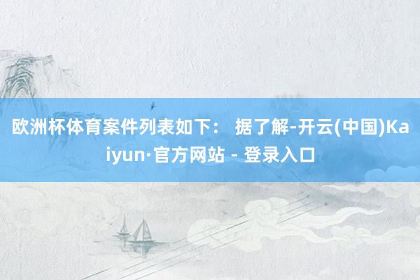 欧洲杯体育　　案件列表如下： 　　据了解-开云(中国)Kaiyun·官方网站 - 登录入口