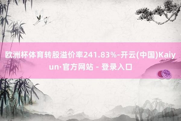 欧洲杯体育转股溢价率241.83%-开云(中国)Kaiyun·官方网站 - 登录入口